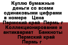 Куплю бумажные деньги со всеми одинаковыми цифрами в номере › Цена ­ 2 000 - Пермский край, Пермь г. Коллекционирование и антиквариат » Банкноты   . Пермский край,Пермь г.
